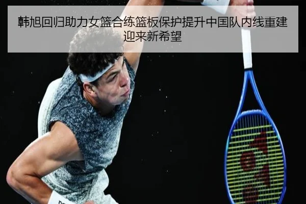 韩旭回归助力女篮合练篮板保护提升中国队内线重建迎来新希望 - milan